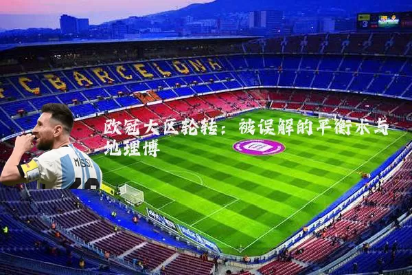 欧冠大区轮转:被误解的平衡术与地理博弈