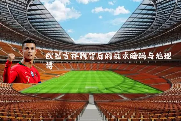 欧冠吉祥物背后的战术暗码与地理博弈